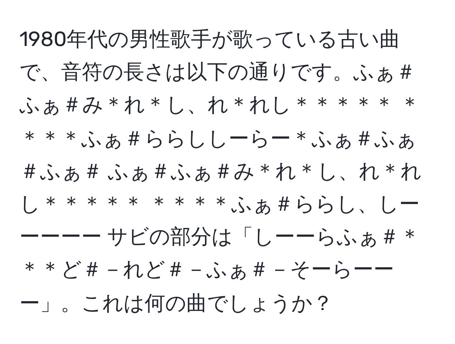 1980年代の男性歌手が歌っている古い曲で、音符の長さは以下の通りです。ふぁ＃ふぁ＃み＊れ＊し、れ＊れし＊＊＊＊＊ ＊＊＊＊ふぁ＃ららししーらー＊ふぁ＃ふぁ＃ふぁ＃ ふぁ＃ふぁ＃み＊れ＊し、れ＊れし＊＊＊＊＊ ＊＊＊＊ふぁ＃ららし、しーーーーー サビの部分は「しーーらふぁ＃＊＊＊ど＃－れど＃－ふぁ＃－そーらーーー」。これは何の曲でしょうか？