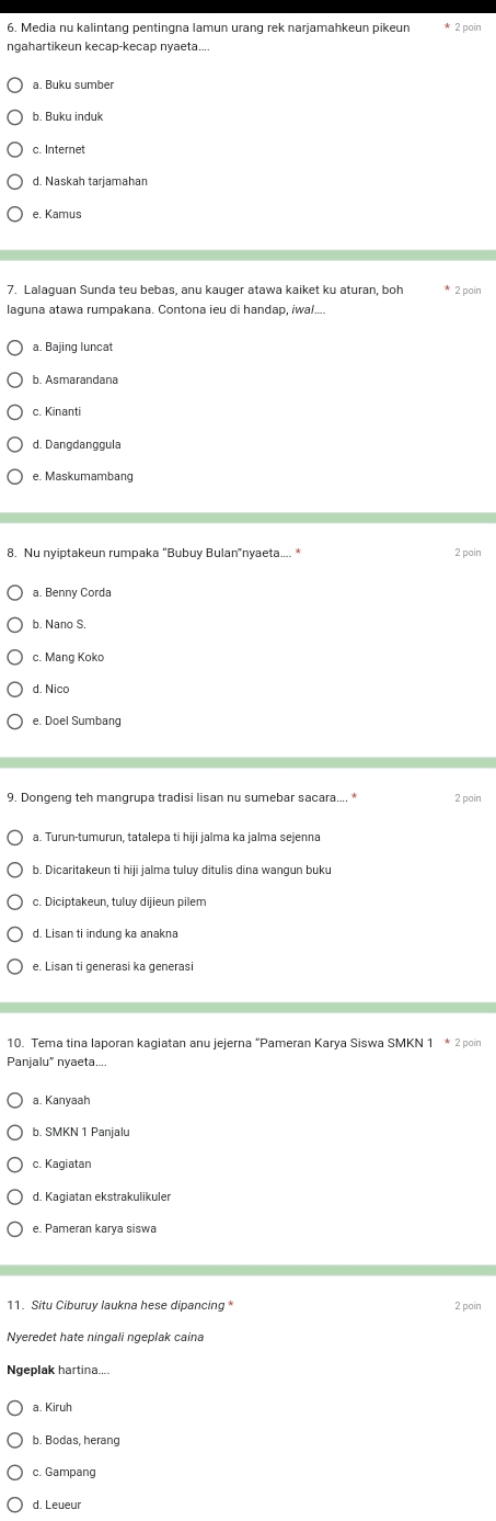 Media nu kalintang pentingna lamun urang rek narjamahkeun pikeun
a. Buku sumber
b. Buku induk
c. Internet
d. Naskah tarjamahan
e. Kamus
7. Lalaguan Sunda teu bebas, anu kauger atawa kaiket ku aturan, boh 2 poir
laquna atawa rumpakana. Contona ieu di handap, iwa/....
a. Bajing luncat
b. Asmarandana
c. Kinanti
d. Dangdanggula
e. Maskumambang
8. Nu nyiptakeun rumpaka “Bubuy Bulan”nyaeta.... *
2 poir
a. Benny Corda
b. Nano S.
c. Mang Koko
d. Nico
e. Doel Sumbang
9. Dongeng teh mangrupa tradisi lisan nu sumebar sacara.... * 2 poir
a. Turun-tumurun, tatalepa ti hiji jalma ka jalma sejenna
b. Dicaritakeun ti hiji jalma tuluy ditulis dina wangun buku
c. Diciptakeun, tuluy dijieun pilem
d. Lisan ti indung ka anakna
e. Lisan ti generasi ka generasi
10. Tema tina laporan kagiatan anu jejerna “Pameran Karya Siswa SMKN
Panjalu” nyaeta....
a. Kanyaał
b. SMKN 1 Panjalu
c. Kagiatan
d. Kagiatan ekstrakulikuler
e. Pameran karya siswa
11. Situ Ciburuy laukna hese dipancing* 2 pain
Nyeredet hate ningali ngeplak caina
Ngeplak hartina....
a. Kiruh
b. Bodas, herang
c. Gampang
d. Leueuï