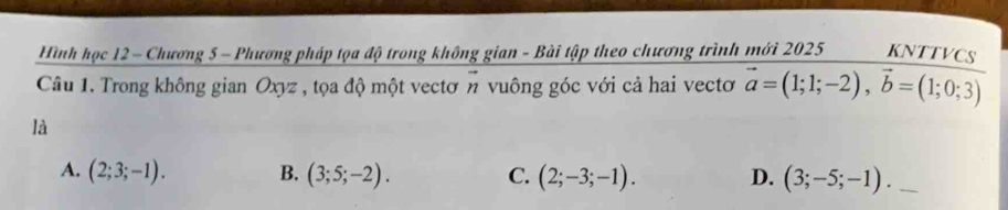 Hình học 12 - Chương 5 - Phương pháp tọa độ trong không gian - Bài tập theo chương trình mới 2025 KNTTVCS
Câu 1. Trong không gian Oxyz , tọa độ một vectơn vuông góc với cả hai vectơ vector a=(1;1;-2), vector b=(1;0;3)
là
A. (2;3;-1). B. (3;5;-2). C. (2;-3;-1). D. (3;-5;-1). _