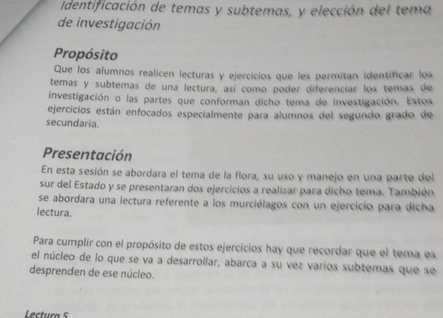 Identificación de temas y subtemas, y elección del tema 
de investigación 
Propósito 
Que los alumnos realicen lecturas y ejercicios que les permitan identificar los 
temas y subtemas de una lectura, así como poder diferenciar los temas de 
investigación o las partes que conforman dicho tema de investigación. Estos 
ejercicios están enfocados especialmente para alumnos del segundo grado de 
secundaria. 
Presentación 
En esta sesión se abordara el tema de la flora, su uso y manejo en una parte del 
sur del Estado y se presentaran dos ejercicios a realizar para dicho tema. También 
se abordara una lectura referente a los murciélagos con un ejercicio para dicha 
lectura. 
Para cumplir con el propósito de estos ejercicios hay que recordar que el tema es 
el núcleo de lo que se va a desarrollar, abarca a su vez varios subtemas que se 
desprenden de ese núcleo. 
Lctura