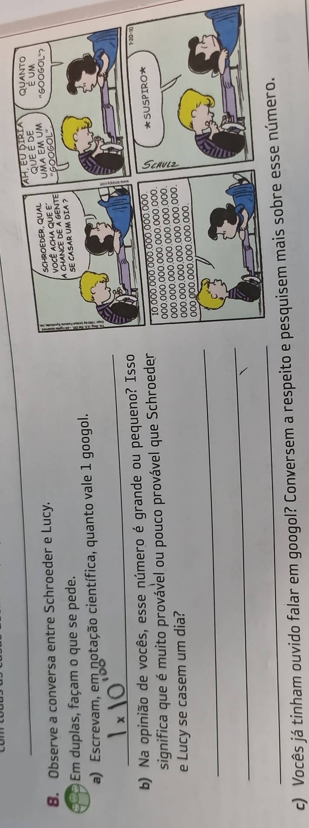 Observe a conversa entre Schroeder e Lucy. 
Em duplas, façam o que se pede. 
a) Escrevam, em notação científica, quanto vale 1 googol. 
_ 
b) Na opinião de vocês, esse número é grande ou pequeno? Isso 
significa que é muito provável ou pouco provável que Schroeder 
e Lucy se casem um dia? 
_ 
_ 
_ 
c) Vocês já tinham ouvido falar em googol? Conversem a respeito e pe