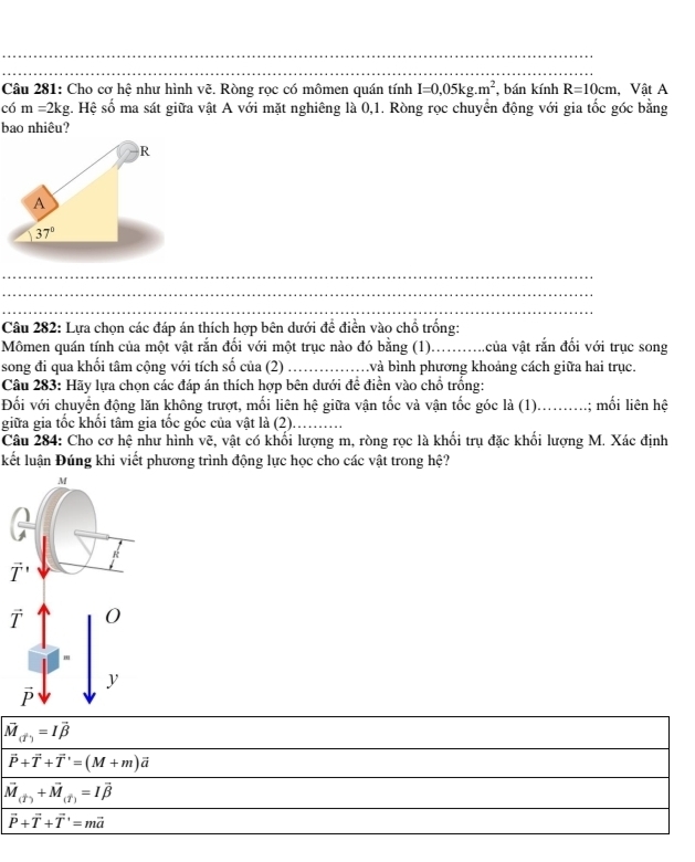 Cho cơ hệ như hình vẽ. Ròng rọc có mômen quán tính I=0,05kg.m^2 , bán kính R=10cm , Vật A
có m=2kg g. Hệ số ma sát giữa vật A với mặt nghiêng là 0,1. Ròng rọc chuyển động với gia tốc góc bằng
bao nhiêu?
_
_
_
_
Câu 282: Lựa chọn các đáp án thích hợp bên dưới đề điền vào chổ trống:
Mômen quán tính của một vật rắn đối với một trục nào đó bằng (1)...........của vật rắn đối với trục song
song đi qua khối tâm cộng với tích số của (2)  và bình phương khoảng cách giữa hai trục.
Câu 283: Hãy lựa chọn các đáp án thích hợp bên dưới đề điển vào chổ trống:
Đối với chuyển động lăn không trượt, mối liên hệ giữa vận tốc và vận tốc góc là (1)..........; mối liên hệ
giữa gia tốc khối tâm gia tốc góc của vật là (2).
Câu 284: Cho cơ hệ như hình vẽ, vật có khối lượng m, ròng rọc là khối trụ đặc khối lượng M. Xác định
kết luận Đúng khi viết phương trình động lực học cho các vật trong hệ?
vector M_(vector I)=Ivector beta 
vector P+vector T+vector T=(M+m)vector a
vector M_(T)+vector M_(T)=Ivector beta 
vector P+vector T+vector T=mvector a