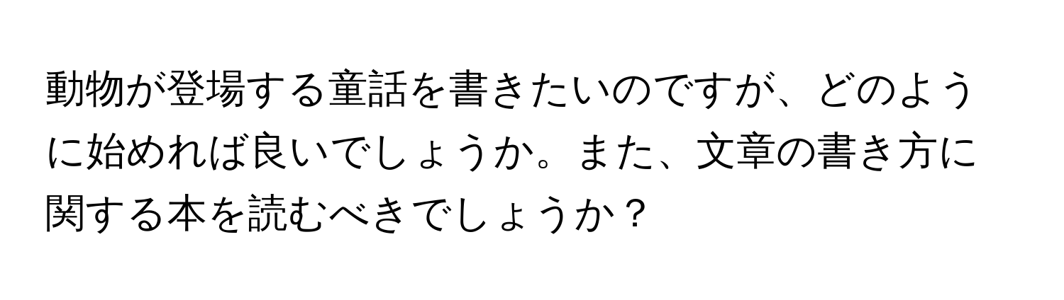 動物が登場する童話を書きたいのですが、どのように始めれば良いでしょうか。また、文章の書き方に関する本を読むべきでしょうか？