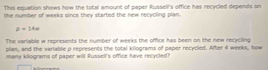 This equation shows how the total amount of paper Russell's office has recycled depends on 
the number of weeks since they started the new recycling plan.
rho =14w
The variable w represents the number of weeks the office has been on the new recycling 
plan, and the variable p represents the total kilograms of paper recycled. After 4 weeks, how 
many killograms of paper will Russell's office have recycled?