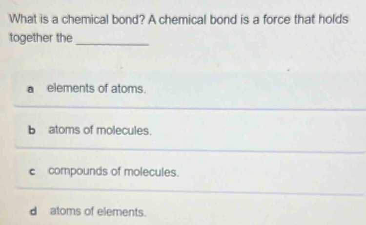 What is a chemical bond? A chemical bond is a force that holds
together the_
a elements of atoms.
b atoms of molecules.
c compounds of molecules.
d atoms of elements.