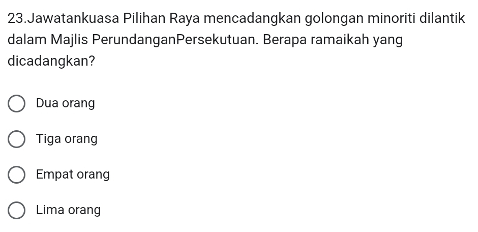 Jawatankuasa Pilihan Raya mencadangkan golongan minoriti dilantik
dalam Majlis PerundanganPersekutuan. Berapa ramaikah yang
dicadangkan?
Dua orang
Tiga orang
Empat orang
Lima orang