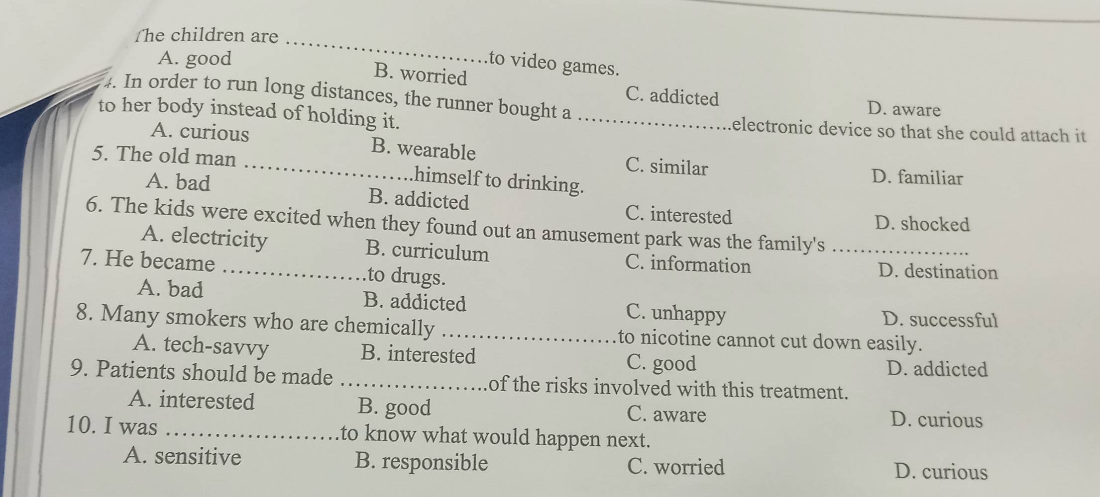 ſhe children are_
A. good
to video games.
B. worried
C. addicted
4. In order to run long distances, the runner bought a
D. aware
to her body instead of holding it. _electronic device so that she could attach it .
A. curious B. wearable
C. similar
5. The old man _himself to drinking.
D. familiar
A. bad B. addicted C. interested
D. shocked
6. The kids were excited when they found out an amusement park was the family's_
A. electricity B. curriculum C. information
7. He became _.to drugs.
D. destination
A. bad B. addicted C. unhappy
D. successful
8. Many smokers who are chemically_ to nicotine cannot cut down easily.
A. tech-savvy B. interested C. good
D. addicted
9. Patients should be made _of the risks involved with this treatment.
A. interested B. good C. aware
D. curious
10. I was _to know what would happen next.
A. sensitive B. responsible C. worried
D. curious