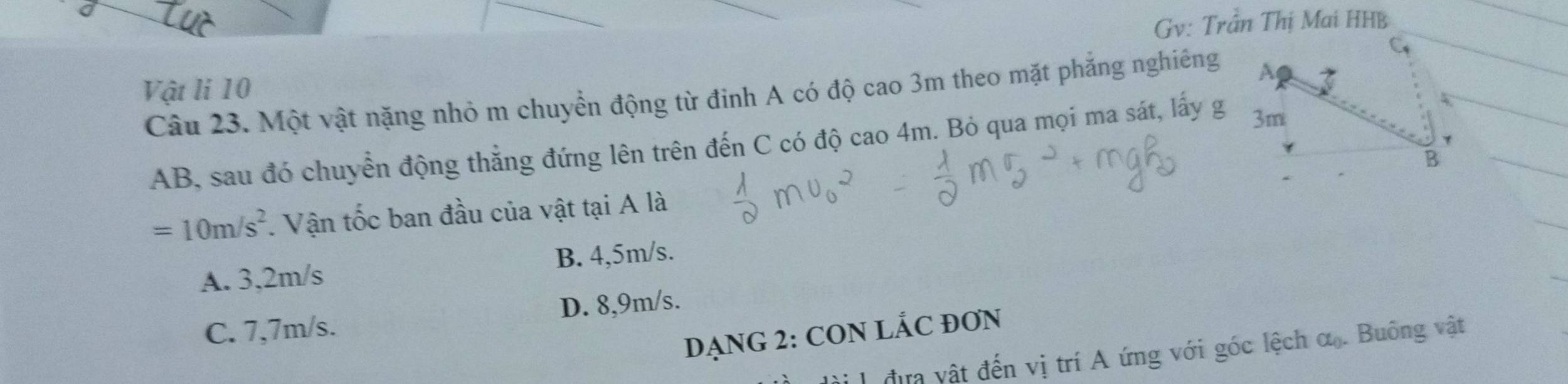 Gv: Trần Thị Mai HHB
Vật li 10
Câu 23. Một vật nặng nhỏ m chuyển động từ đinh A có độ cao 3m theo mặt phẳng nghiêng
AB, sau đó chuyển động thẳng đứng lên trên đến C có độ cao 4m. Bỏ qua mọi ma sát, lấy g
=10m/s^2. Vận tốc ban đầu của vật tại A là
B. 4,5m/s.
A. 3,2m/s
C. 7,7m/s. D. 8,9m/s.
DẠNG 2: CON LÁC ĐON
đựa vật đến vị trí A ứng với góc lệch Ct_0. Buồng vật