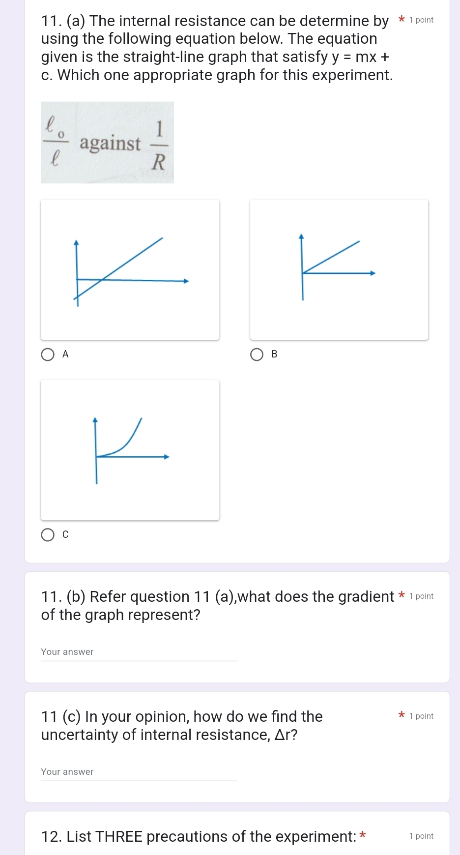 The internal resistance can be determine by * 1 point 
using the following equation below. The equation 
given is the straight-line graph that satisfy y=mx+
c. Which one appropriate graph for this experiment.
frac ell _oell  against  1/R 
A 
B 
C 
11. (b) Refer question 11 (a),what does the gradient * 1 point 
of the graph represent? 
Your answer 
11 (c) In your opinion, how do we find the 1 point 
uncertainty of internal resistance, Δr? 
Your answer 
12. List THREE precautions of the experiment: * 1 point