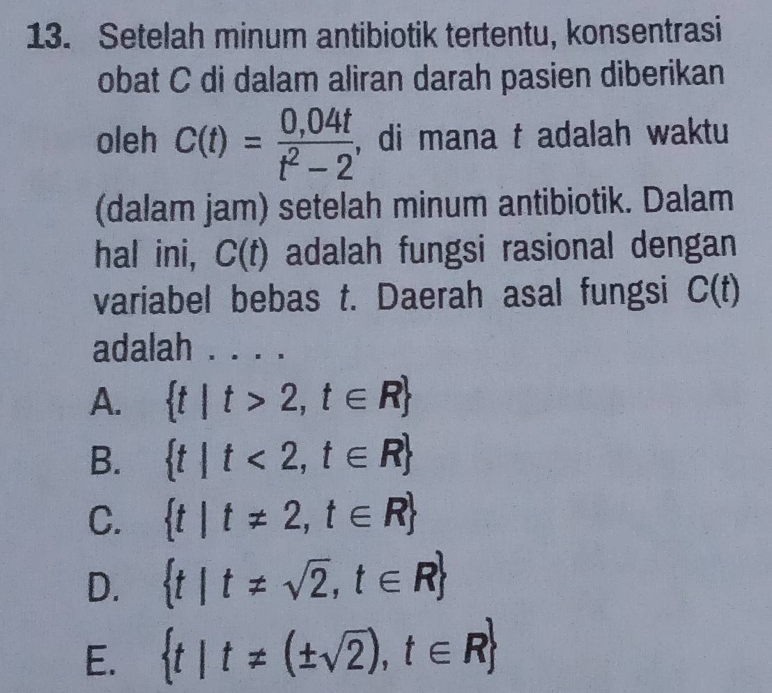 Setelah minum antibiotik tertentu, konsentrasi
obat C di dalam aliran darah pasien diberikan
oleh C(t)= (0,04t)/t^2-2  , di mana t adalah waktu
(dalam jam) setelah minum antibiotik. Dalam
hal ini, C(t) adalah fungsi rasional dengan
variabel bebas t. Daerah asal fungsi C(t)
adalah
A.  t|t>2,t∈ R
B.  t|t<2,t∈ R
C.  t|t!= 2,t∈ R
D.  t|t!= sqrt(2),t∈ R
E.  t|t!= (± sqrt(2)),t∈ R