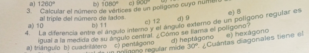 a) 1260° b) 1080° c) 900°
3. Calcular el número de vértices de un polígono cuyo núment
al triple del número de lados.
a) 10 b) 11 c) 12 d) 9 e) 8
4. La diferencia entre el ángulo interno y el ángulo externo de un polígono regular es
igual a la medida de su ángulo central. ¿Cómo se llama el polígono?
d) heptágono e) hexágono
a) triángulo b) cuadrilátero c) pentágono 30° ¿Cuántas diagonales tiene el
o nlígono regular mide