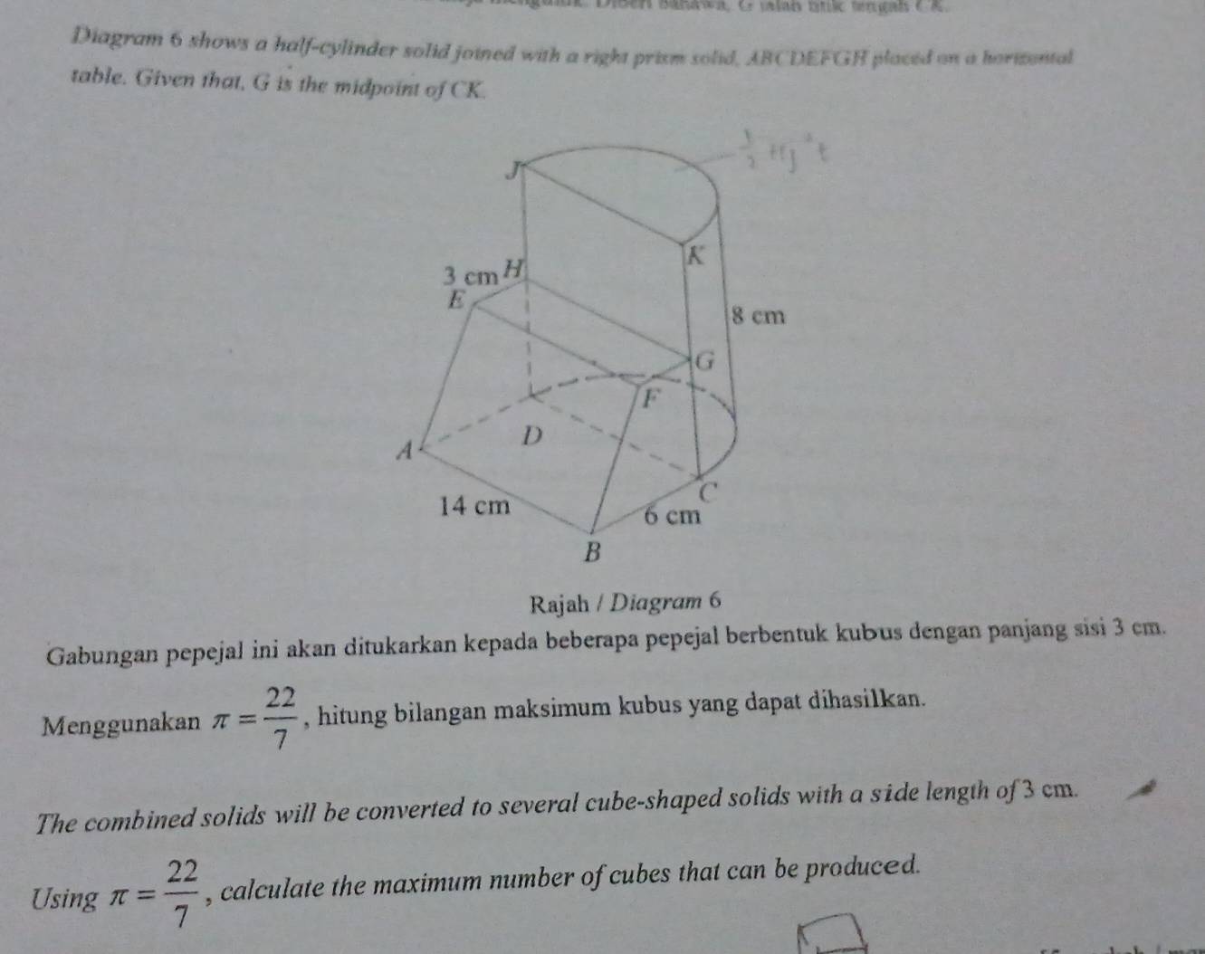 Diben Bahawa, Cr jalan btic tngan e A. 
Diagram 6 shows a half-cylinder solid joined with a right prism solid, ABCDEFGH placed on a horizental 
table. Given that, G is the midpoint of CK. 
Rajah / Diagram 6 
Gabungan pepejal ini akan ditukarkan kepada beberapa pepejal berbentuk kubus dengan panjang sisi 3 cm. 
Menggunakan π = 22/7  , hitung bilangan maksimum kubus yang dapat dihasilkan. 
The combined solids will be converted to several cube-shaped solids with a side length of 3 cm. 
Using π = 22/7  , calculate the maximum number of cubes that can be produced.