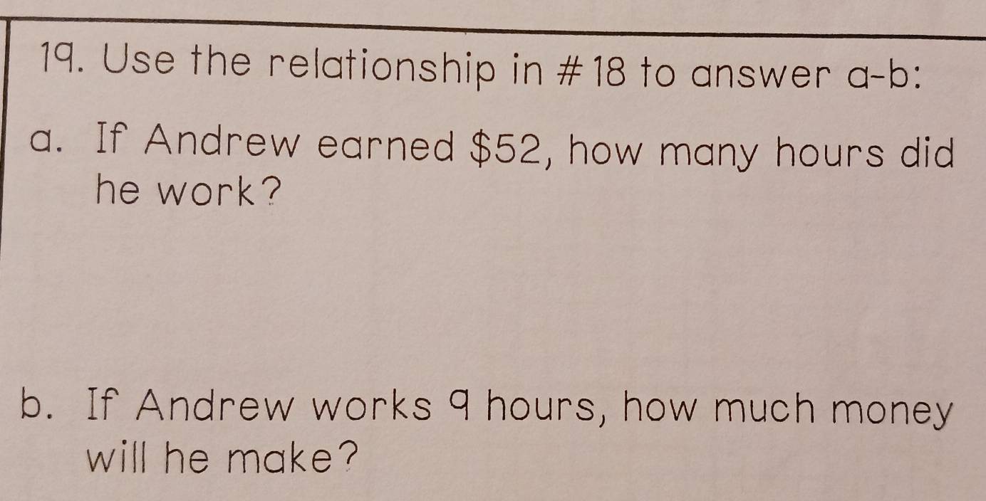 Use the relationship in #18 to answer a-b ` 
a. If Andrew earned $52, how many hours did 
he work? 
b. If Andrew works 9 hours, how much money 
will he make?