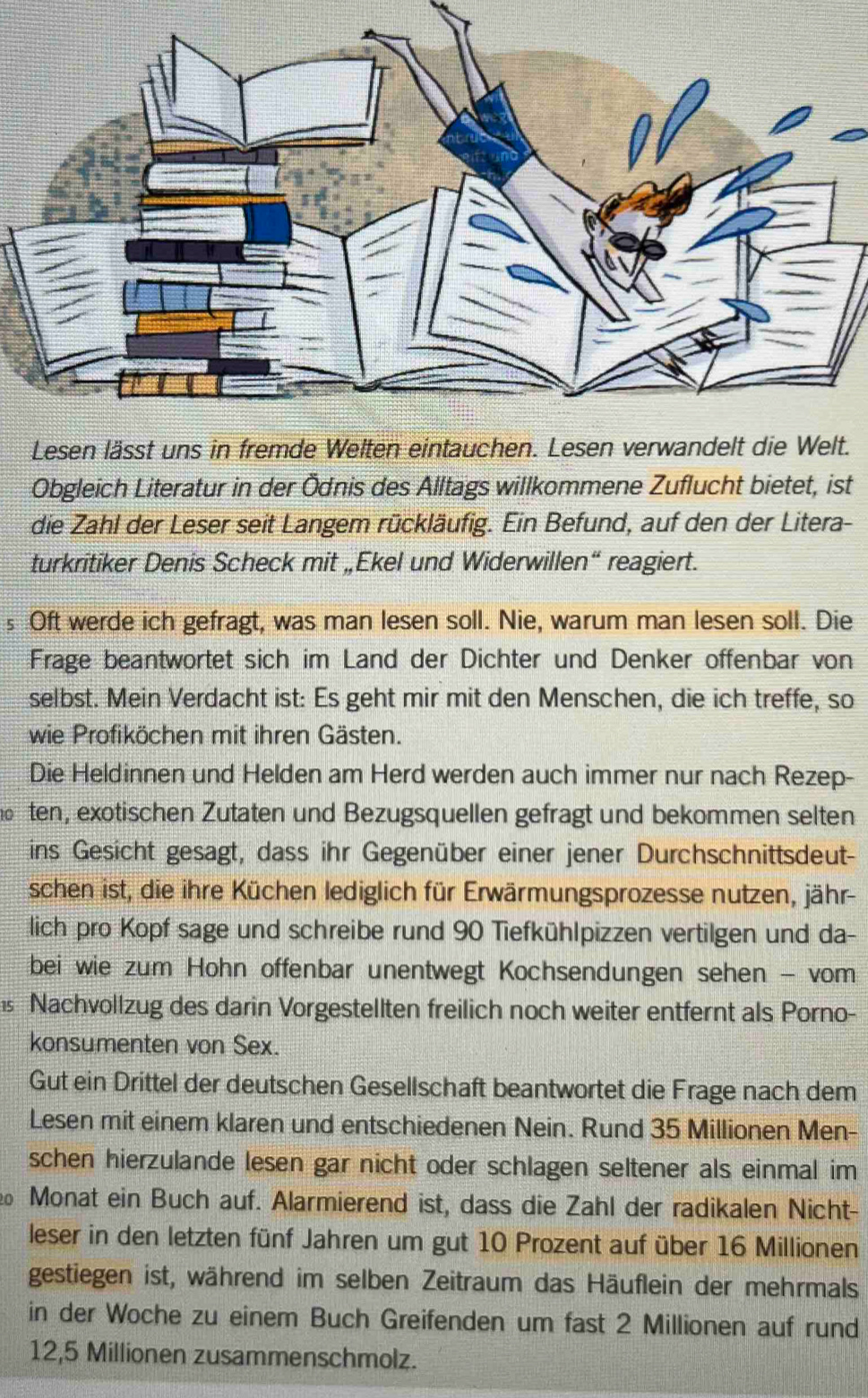 Lesen lässt uns in fremde Welten eintauc.
Obgleich Literatur in der Ödnis des Alltags willkommene Zuflucht bietet, ist
die Zahl der Leser seit Langem rückläufig. Ein Befund, auf den der Litera-
turkritiker Denis Scheck mit „Ekel und Widerwillen“ reagiert.
s Oft werde ich gefragt, was man lesen soll. Nie, warum man lesen soll. Die
Frage beantwortet sich im Land der Dichter und Denker offenbar von
selbst. Mein Verdacht ist: Es geht mir mit den Menschen, die ich treffe, so
wie Profiköchen mit ihren Gästen.
Die Heldinnen und Helden am Herd werden auch immer nur nach Rezep-
ten, exotischen Zutaten und Bezugsquellen gefragt und bekommen selten
ins Gesicht gesagt, dass ihr Gegenüber einer jener Durchschnittsdeut-
schen ist, die ihre Küchen lediglich für Erwärmungsprozesse nutzen, jähr-
lich pro Kopf sage und schreibe rund 90 Tiefkühlpizzen vertilgen und da-
bei wie zum Hohn offenbar unentwegt Kochsendungen sehen - vom
15 Nachvollzug des darin Vorgestellten freilich noch weiter entfernt als Porno-
konsumenten von Sex.
Gut ein Drittel der deutschen Gesellschaft beantwortet die Frage nach dem
Lesen mit einem klaren und entschiedenen Nein. Rund 35 Millionen Men-
schen hierzulande lesen gar nicht oder schlagen seltener als einmal im
0 Monat ein Buch auf. Alarmierend ist, dass die Zahl der radikalen Nicht-
leser in den letzten fünf Jahren um gut 10 Prozent auf über 16 Millionen
gestiegen ist, während im selben Zeitraum das Häuflein der mehrmals
in der Woche zu einem Buch Greifenden um fast 2 Millionen auf rund
12,5 Millionen zusammenschmolz.