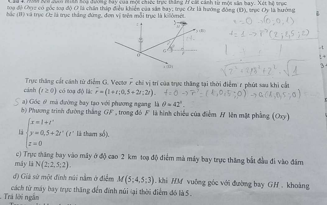 Cầu 4. Hình ben dưới minh hoạ đường bay của một chiếc trực thăng H cát cảnh từ một sân bay. Xét hệ trục
toạ độ Oxyz có gốc toạ độ O là chân tháp điều khiển của sân bay; trục Ox là hướng đông (Đ), trục Oy là hướng
bắc (B) và trục Oz là trục thắng đứng, đơn vị trên mỗi trục là kilômét.
-t
2 +
3
Trực thăng cất cánh từ điểm G. Vectơ vector r chỉ vị trí của trực thăng tại thời điểm 7 phút sau khi cất
cánh (t≥ 0) có toạ độ là: vector r=(1+t;0,5+2t;2t).
a) Góc θ mà đường bay tạo với phương ngang là θ approx 42°.
b) Phương trình đường thẳng GF , trong đó F là hình chiếu của điểm H lên mặt phẳng (Oxy)
là beginarrayl x=1+t' y=0,5+2t' z=0endarray. (1' là tham số).
^^1
c) Trực thăng bay vào mây ở độ cao 2 km toạ độ điểm mà máy bay trực thăng bắt đầu đi vào đám
mây là N(2;2,5;2).
d) Giả sử một đỉnh núi nằm ở điểm M(5;4,5;3). khi HM vuông góc với đường bay GH . khoảng
cách từ máy bay trực thăng đến đinh núi tại thời điểm đó là 5 .
. Trả lời ngắn