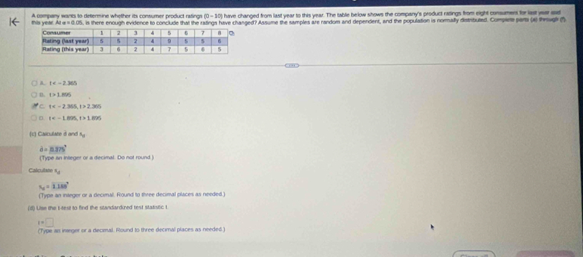 A company wants to determine whether its consumer product ratings 0-10 ) have changed from last year to this year. The table below shows the company's product rasings from eight consumers for last year aaid
this year. AIa=0.05 5, is there enough evidence to conclude that the ratings have changed? Assume the samples are random and dependent, and the population is normally distributed. Complete parta (a) thrug (1)
A. t
B. t>1.895
C t , t>2.365
D. t , t>1.895
(c) Caiculate d and N_o
d=n375°
(Type an integer or a decimal. Do not round )
Calculate s_d
s_u=1.188°
(Type an integer or a decimal. Round to three decimal places as needed.)
(d) Use the t -test to find the standardized test statistic t
t=□
(Type an inseger or a decimal. Round to three decimal places as needed.)