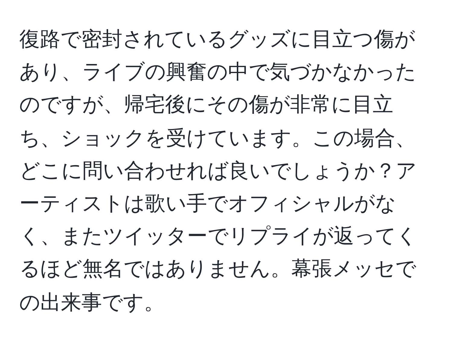 復路で密封されているグッズに目立つ傷があり、ライブの興奮の中で気づかなかったのですが、帰宅後にその傷が非常に目立ち、ショックを受けています。この場合、どこに問い合わせれば良いでしょうか？アーティストは歌い手でオフィシャルがなく、またツイッターでリプライが返ってくるほど無名ではありません。幕張メッセでの出来事です。