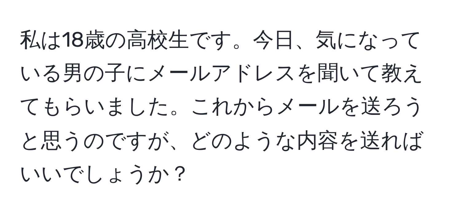 私は18歳の高校生です。今日、気になっている男の子にメールアドレスを聞いて教えてもらいました。これからメールを送ろうと思うのですが、どのような内容を送ればいいでしょうか？