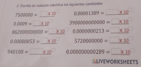 Escribe en notación cientifica las siguientes cantidades
7500000=_ □ * 10^(□) 0.00001389=□ * 10^(□)
0.0009=_ * 10^(□) 3900000000000=□ * 10^(□)
862000000000=□ * 10^(□) 0.0000000213=□ * 10^(□)
0.00000053=□ * 10^(□) 5720000000=_ □ * 10^(□)
940100=_ □ * 10^(□) 0.000000000289=□ * 10^(□)
LIVEWORKSHEETS