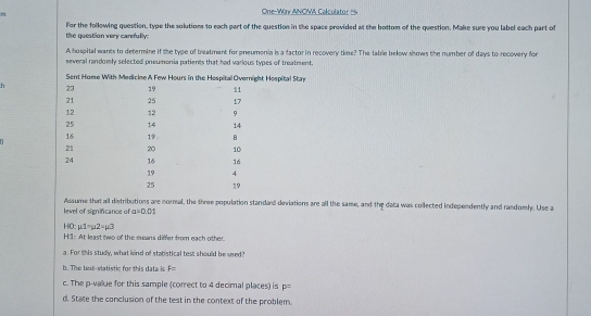 One-Way ANOWA Calculator == 
the question very carefully: For the following question, type the solutions to each part of the question in the space provided at the bottom of the question. Make sure you label each part of 
A hospital wants to determine if the type of treatment for pneumonia is a factor in recovery time? The table below shows the number of days to recovery for 
several randomly selected pneumonia patients that had various types of treatment, 
h 
Assume that all distributions are normal, the three population standard diviations are all the same, and the data was collected independently and randoml. Use a 
level of signifcance of a=0.01
mu 1=mu 2=mu 3
HO: H:1: At least two of the seans differ from each other. 
a. For this study, what kind of statistical test should be used? 
b. The tent-statistic for this data is F=
c. The p -value for this sample (correct to 4 decimal places) is p=
d. State the conclusion of the test in the context of the problem.