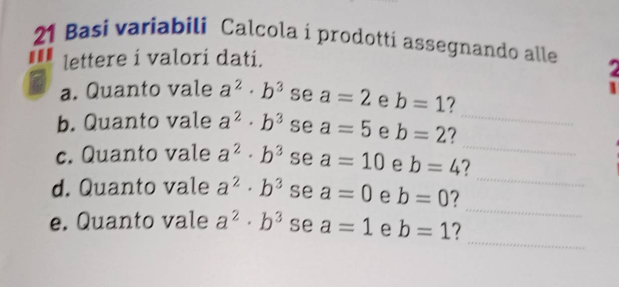 Basi variabili Calcola i prodotti assegnando alle 
lettere i valori dati. 
a. Quanto vale a^2· b^3 se a=2 e b=1 7 
b. Quanto vale a^2· b^3 se a=5 e b=2 7_ 
_ 
c. Quanto vale a^2· b^3 se a=10 e b=4 7_ 
_ 
d. Quanto vale a^2· b^3 se a=0 e b=0 7 
_ 
e. Quanto vale a^2· b^3 se a=1 e b=1 7