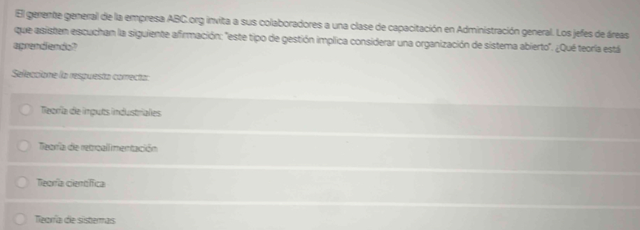 El gerente general de la empresa ABC.org invita a sus colaboradores a una clase de capacitación en Administración general. Los jefes de áreas
que asisten escuchan la siguiente afirmación: "este tipo de gestión implica considerar una organización de sistema abierto'. ¿Qué teoría está
aprendiendo?
Seleccione la respuesta correcta:
Teoría de imputs industriales
Teoría de retroall mentación
Teoría científica
Teoría de sisteras