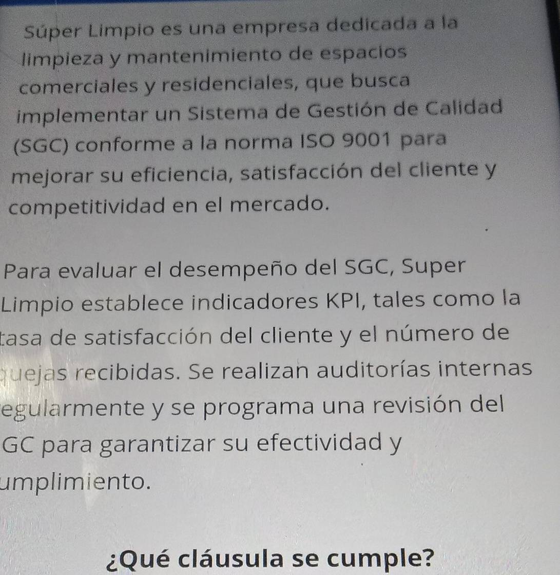 Súper Limpio es una empresa dedicada a la 
limpieza y mantenimiento de espacios 
comerciales y residenciales, que busca 
implementar un Sistema de Gestión de Calidad 
(SGC) conforme a la norma ISO 9001 para 
mejorar su eficiencia, satisfacción del cliente y 
competitividad en el mercado. 
Para evaluar el desempeño del SGC, Super 
Limpio establece indicadores KPI, tales como la 
tasa de satisfacción del cliente y el número de 
quejas recibidas. Se realizan auditorías internas 
egularmente y se programa una revisión del 
GC para garantizar su efectividad y 
umplimiento. 
¿Qué cláusula se cumple?