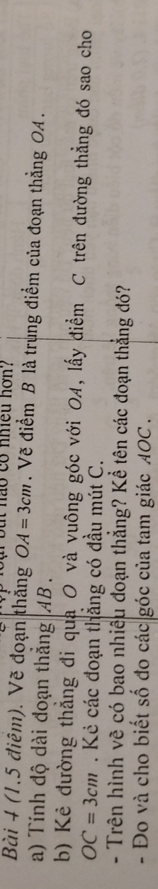 hao có nhiều hơn? 
Bài 4 (1,5 điêm). Vẽ đoạn thắng OA=3cm. Vẽ điểm B là trung điểm của đoạn thẳng OA. 
a) Tính độ dài đoạn thắng AB. 
b) Kẻ đường thẳng đi qua O và vuông góc với OA, lấy điểm C trên đường thẳng đó sao cho
OC=3cm. Kẻ các đoạn thắng có đầu mút C. 
- Trên hình vẽ có bao nhiệu đoạn thẳng? Kể tên các đoạn thẳng đó? 
- Đo và cho biết số đo các góc của tam giác AOC.