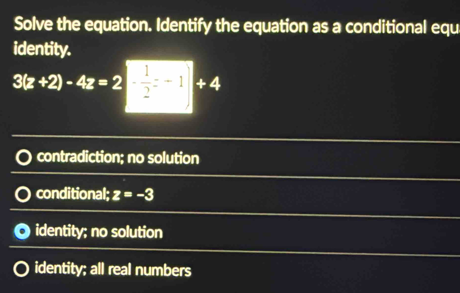 Solve the equation. Identify the equation as a conditional equ
identity.
3(z+2)-4z=2| 1/2 =-1|+4
contradiction; no solution
conditional; z=-3
identity; no solution
identity; all real numbers