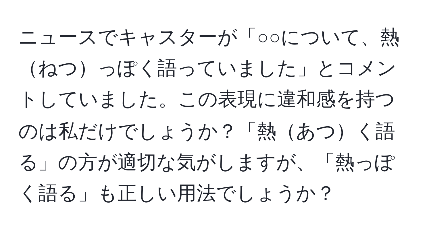 ニュースでキャスターが「○○について、熱ねつっぽく語っていました」とコメントしていました。この表現に違和感を持つのは私だけでしょうか？「熱あつく語る」の方が適切な気がしますが、「熱っぽく語る」も正しい用法でしょうか？