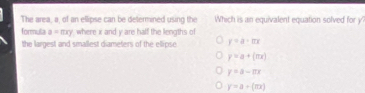 The area, a, of an ellipse can be determined using the Which is an equivalent equation solved for y
formula a=mxy where x and y are half the lengths of
the largest and smallest diameters of the ellipse y=a· ln x
y=a+(mx)
y=a-ax
y=a+(π x)