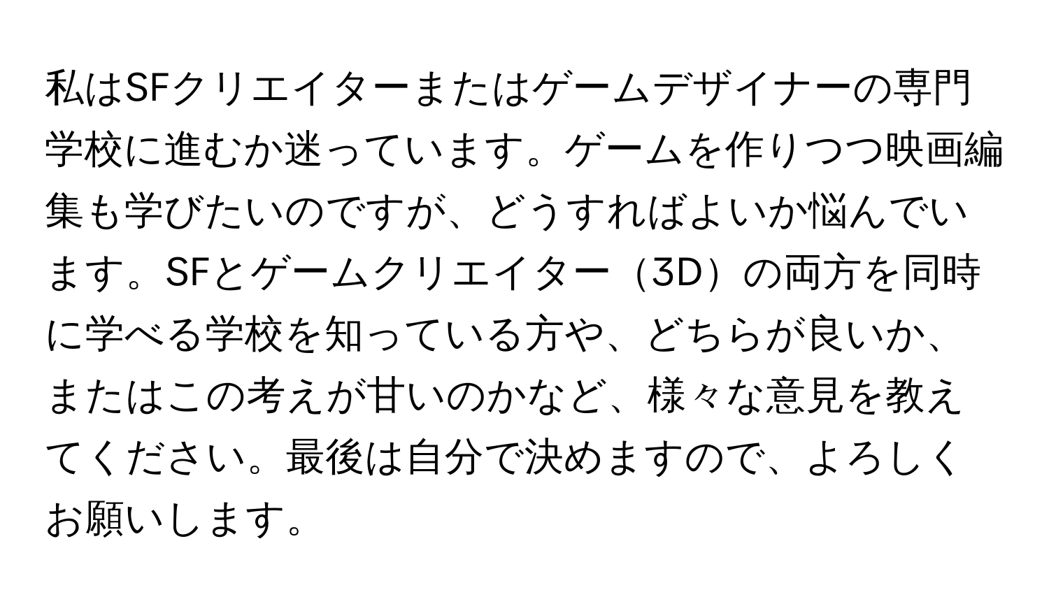 私はSFクリエイターまたはゲームデザイナーの専門学校に進むか迷っています。ゲームを作りつつ映画編集も学びたいのですが、どうすればよいか悩んでいます。SFとゲームクリエイター3Dの両方を同時に学べる学校を知っている方や、どちらが良いか、またはこの考えが甘いのかなど、様々な意見を教えてください。最後は自分で決めますので、よろしくお願いします。
