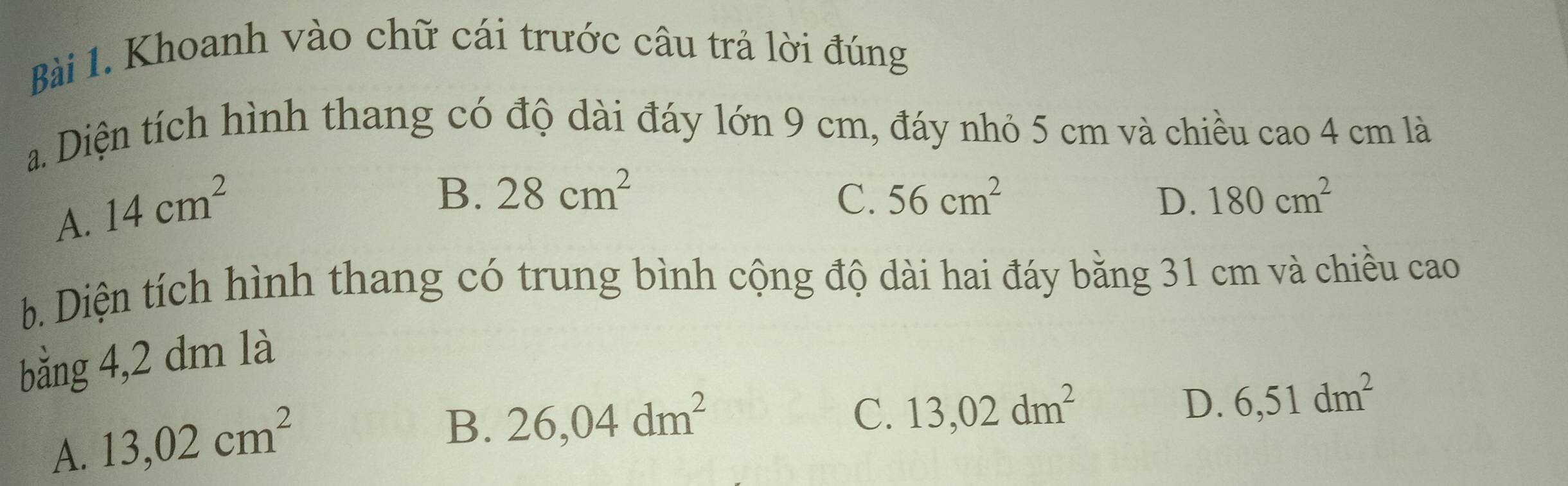 Khoanh vào chữ cái trước câu trả lời đúng
a. Diện tích hình thang có độ dài đáy lớn 9 cm, đáy nhỏ 5 cm và chiều cao 4 cm là
A. 14cm^2
B. 28cm^2 C. 56cm^2 D. 180cm^2
b. Diện tích hình thang có trung bình cộng độ dài hai đáy bằng 31 cm và chiều cao
bằng 4,2 dm là
A. 13,02cm^2
B. 26,04dm^2
C. 13,02dm^2 D. 6,51dm^2