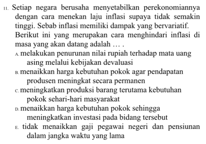 Setiap negara berusaha menyetabilkan perekonomiannya
dengan cara menekan laju inflasi supaya tidak semakin
tinggi. Sebab inflasi memiliki dampak yang bervariatif.
Berikut ini yang merupakan cara menghindari inflasi di
masa yang akan datang adalah … .
A melakukan penurunan nilai rupiah terhadap mata uang
asing melalui kebijakan devaluasi
в menaikkan harga kebutuhan pokok agar pendapatan
produsen meningkat secara permanen
c. meningkatkan produksi barang terutama kebutuhan
pokok sehari-hari masyarakat
D. menaikkan harga kebutuhan pokok sehingga
meningkatkan investasi pada bidang tersebut
E tidak menaikkan gaji pegawai negeri dan pensiunan
dalam jangka waktu yang lama