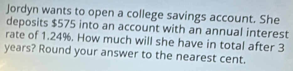 Jordyn wants to open a college savings account. She 
deposits $575 into an account with an annual interest 
rate of 1.24%. How much will she have in total after 3
years? Round your answer to the nearest cent.