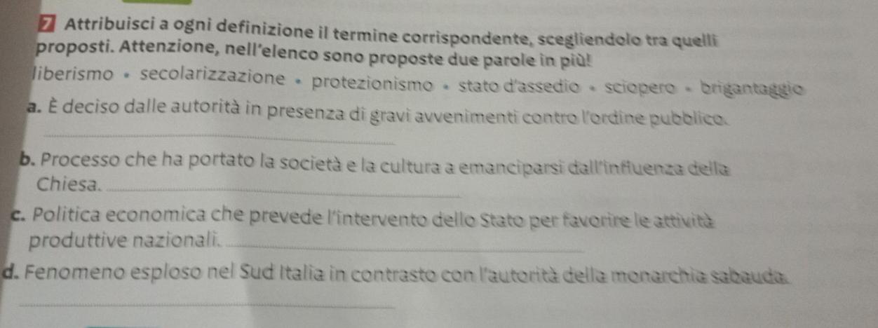 ₹ Attribuisci a ogni definizione il termine corrispondente, scegliendolo tra quelli 
proposti. Attenzione, nell’elenco sono proposte due parole in più! 
liberismo + secolarizzazione + protezionismo + stato d'assedio + sciopero + brigantaggio 
_ 
a. É deciso dalle autorità in presenza di gravi avvenimenti contro l'ordine pubblico. 
b. Processo che ha portato la società e la cultura a emanciparsi dall'influenza della 
Chiesa._ 
c. Politica economica che prevede l'intervento dello Stato per favorire le attività 
produttive nazionali._ 
d. Fenomeno esploso nel Sud Italia in contrasto con l'autorità della monarchia sabauda. 
_