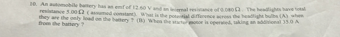 An automobile battery has an emf of 12.60 V and an internal resistance of 0.080 Ω. The headlights have total 
resistance 5.00Ω ( assumed constant). What is the potential difference across the headlight bulbs (A) when 
they are the only load on the battery ? (B) When the starter motor is operated, taking an additional 35.0 A
from the battery ?