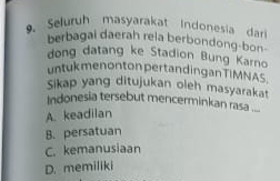 Seluruh masyarakat Indonesia dari
berbagai daerah rela berbondong-bon
dong datang ke Stadion Bung Karno
untuk menonton pertandingan TIMNAS
Sikap yang ditujukan oleh masyarakat
Indonesia tersebut mencerminkan rasa ...
A. keadilan
B. persatuan
C. kemanusiaan
D. memiliki