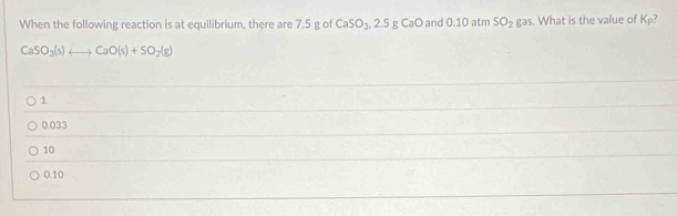 When the following reaction is at equilibrium, there are 7.5 g of CaSO_3, 2.5gCaC and 0.10 atm SO_2 ga . What is the value of K_p
CaSO_3(s)rightarrow CaO(s)+SO_2(g)
1
0.033
10
0.10