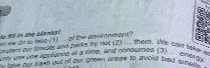 to fill in the blanks! 
an we do to take (1) ... of the environment? 
protect our forests and parks by not (2) ... them. We can take ag 
only use one appliance at a time, and consumes (3) .. energy. 
an take our trash out of our green areas to avoid bad smells .