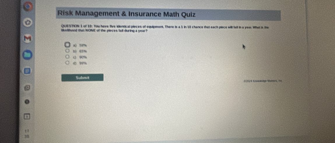 Risk Management & Insurance Math Quiz
QUESTION 1 of 10: You have five identical pieces of equipment. There is a 1 in 10 chance that each piece will fall in a year. What is the
likellhood that NONE of the pieces fail during a year?
a) 58%
D) 65%
c 90%
4 99%
Submit
#2024 Knowlekgo Mamrs, fn