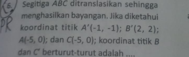 Segitiga ABC ditranslasikan sehingga 
menghasilkan bayangan. Jika diketahui 
koordinat titik A'(-1,-1); B'(2,2);
A(-5,0); dan C(-5,0); koordinat titik B
dan C’ berturut-turut adalah ....