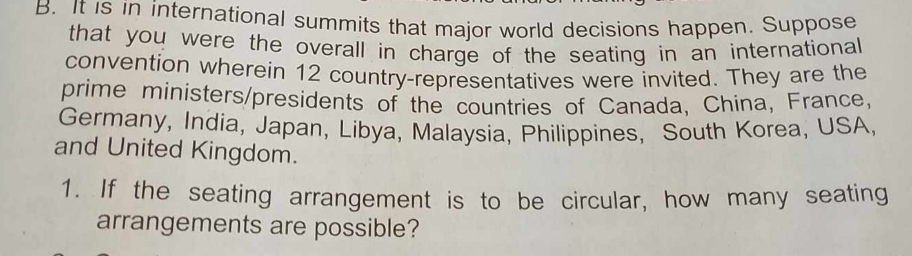 It is in international summits that major world decisions happen. Suppose 
that you were the overall in charge of the seating in an international 
convention wherein 12 country-representatives were invited. They are the 
prime ministers/presidents of the countries of Canada, China, France, 
Germany, India, Japan, Libya, Malaysia, Philippines, South Korea, USA, 
and United Kingdom. 
1. If the seating arrangement is to be circular, how many seating 
arrangements are possible?