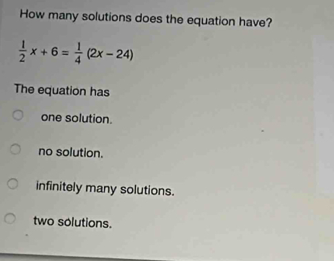 How many solutions does the equation have?
 1/2 x+6= 1/4 (2x-24)
The equation has
one solution.
no solution.
infinitely many solutions.
two solutions.