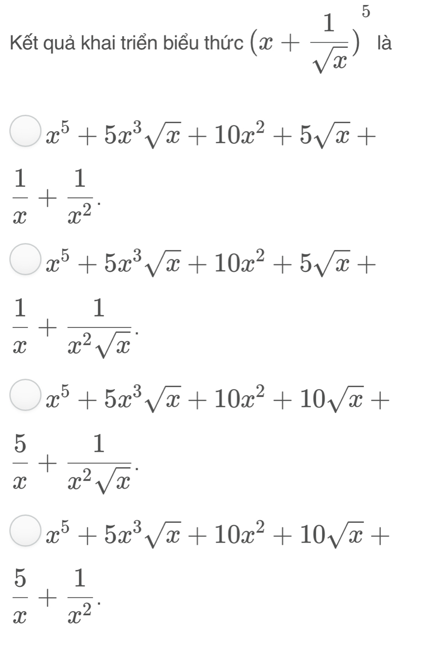 Kết quả khai triển biểu thức (x+ 1/sqrt(x) )^5 là
x^5+5x^3sqrt(x)+10x^2+5sqrt(x)+
 1/x + 1/x^2 .
x^5+5x^3sqrt(x)+10x^2+5sqrt(x)+
 1/x + 1/x^2sqrt(x) .
x^5+5x^3sqrt(x)+10x^2+10sqrt(x)+
 5/x + 1/x^2sqrt(x) .
x^5+5x^3sqrt(x)+10x^2+10sqrt(x)+
 5/x + 1/x^2 .