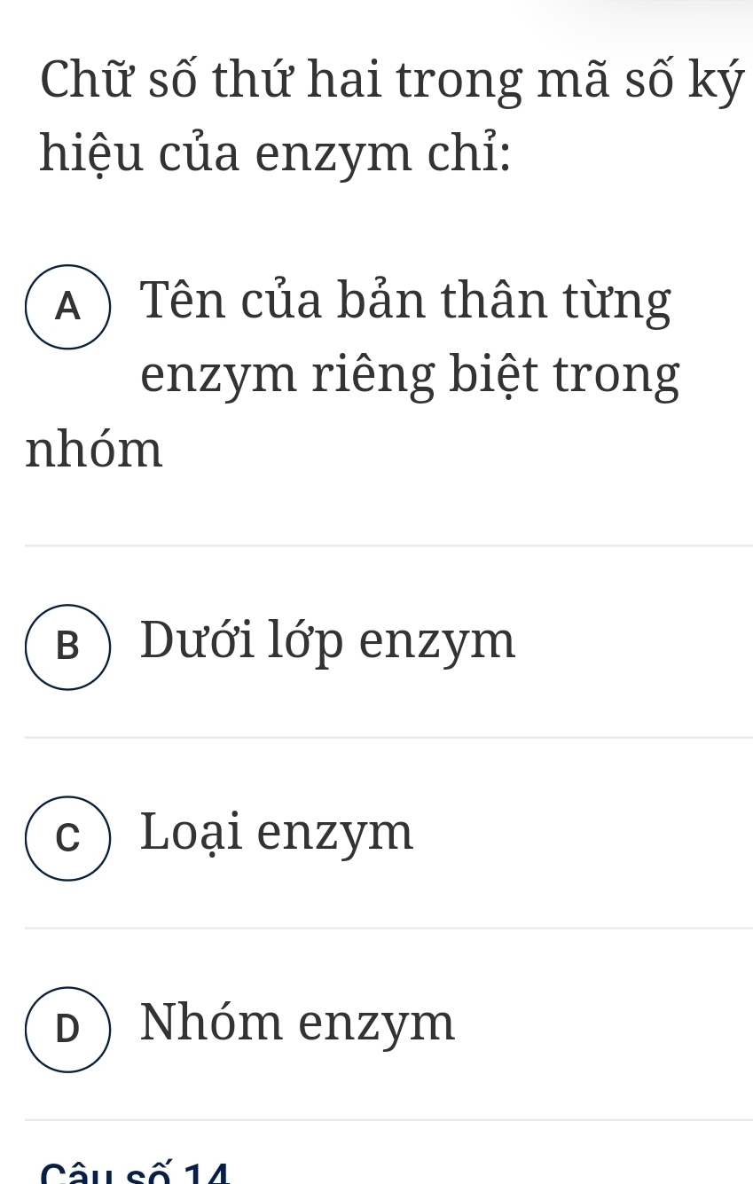 Chữ số thứ hai trong mã số ký
hiệu của enzym chỉ:
) Tên của bản thân từng
enzym riêng biệt trong
nhóm
B ) Dưới lớp enzym
C Loại enzym
D Nhóm enzym
Câu số 14