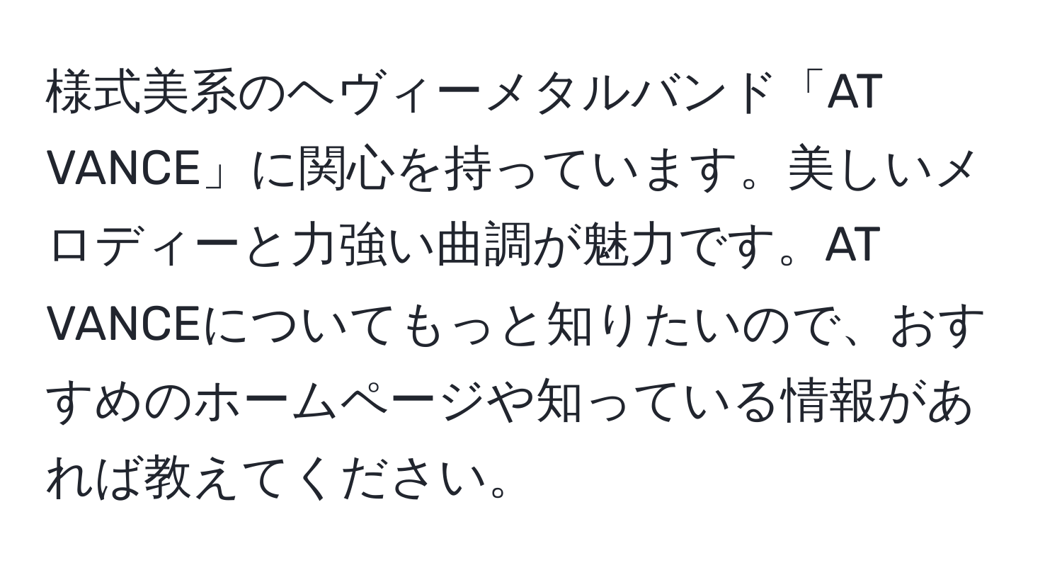 様式美系のヘヴィーメタルバンド「AT VANCE」に関心を持っています。美しいメロディーと力強い曲調が魅力です。AT VANCEについてもっと知りたいので、おすすめのホームページや知っている情報があれば教えてください。