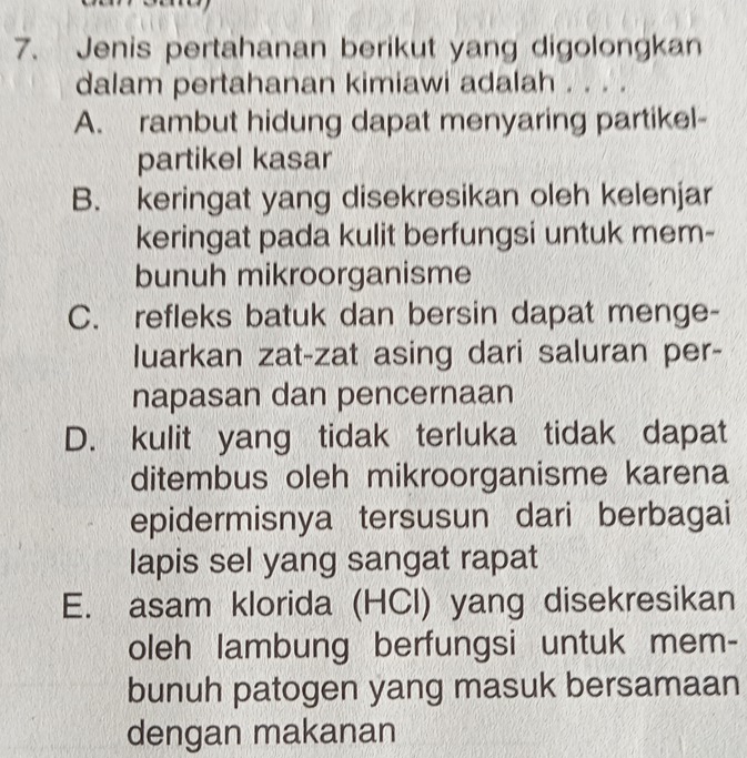 Jenis pertahanan berikut yang digolongkan
dalam pertahanan kimiawi adalah . . . .
A. rambut hidung dapat menyaring partikel-
partikel kasar
B. keringat yang disekresikan oleh kelenjar
keringat pada kulit berfungsi untuk mem-
bunuh mikroorganisme
C. refleks batuk dan bersin dapat menge-
luarkan zat-zat asing dari saluran per-
napasan dan pencernaan
D. kulit yang tidak terluka tidak dapat
ditembus oleh mikroorganisme karena
epidermisnya tersusun dari berbagai
lapis sel yang sangat rapat
E. asam klorida (HCl) yang disekresikan
oleh lambung berfungsi untuk mem-
bunuh patogen yang masuk bersamaan
dengan makanan