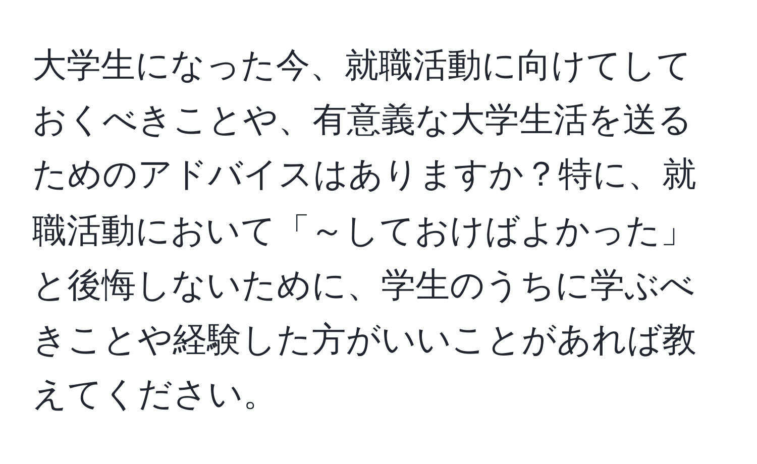 大学生になった今、就職活動に向けてしておくべきことや、有意義な大学生活を送るためのアドバイスはありますか？特に、就職活動において「～しておけばよかった」と後悔しないために、学生のうちに学ぶべきことや経験した方がいいことがあれば教えてください。