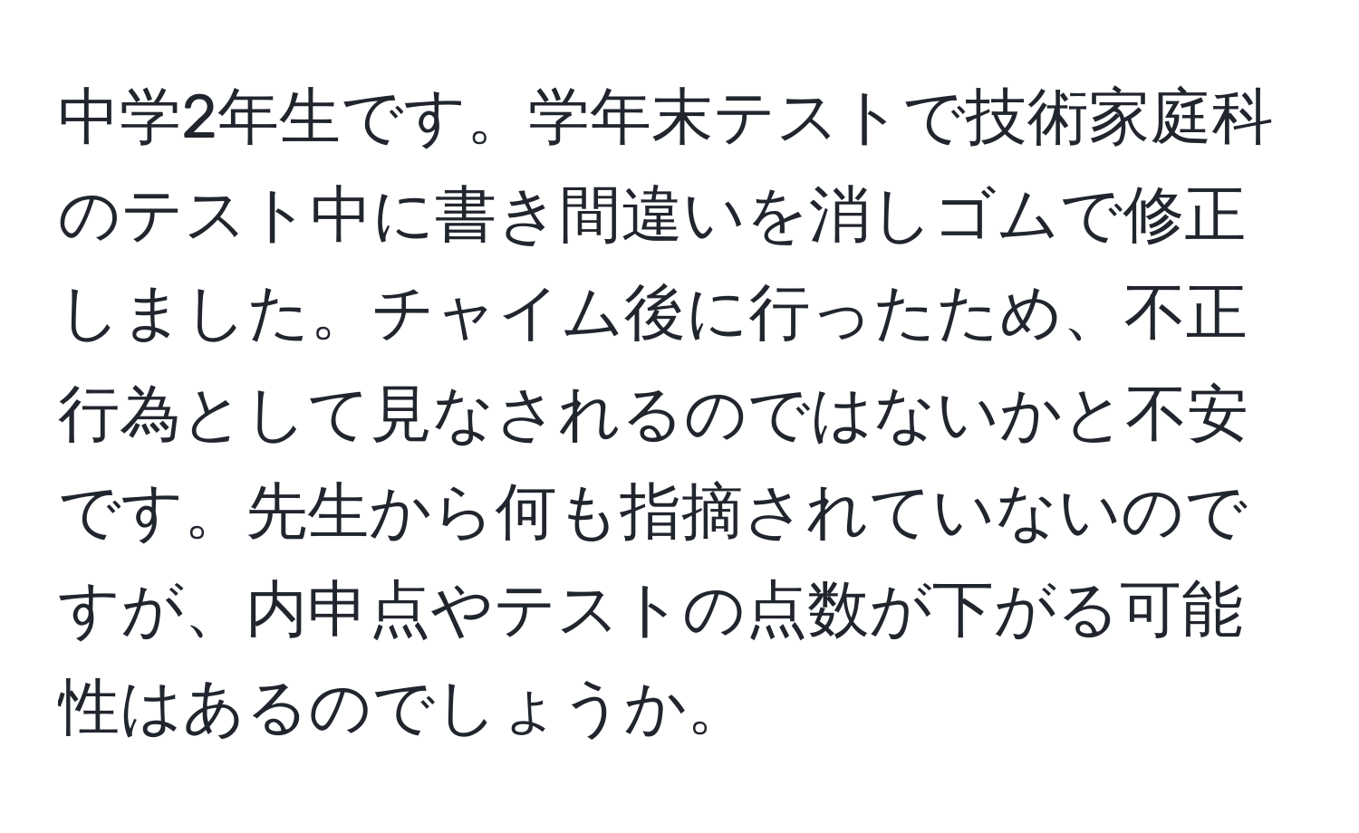 中学2年生です。学年末テストで技術家庭科のテスト中に書き間違いを消しゴムで修正しました。チャイム後に行ったため、不正行為として見なされるのではないかと不安です。先生から何も指摘されていないのですが、内申点やテストの点数が下がる可能性はあるのでしょうか。